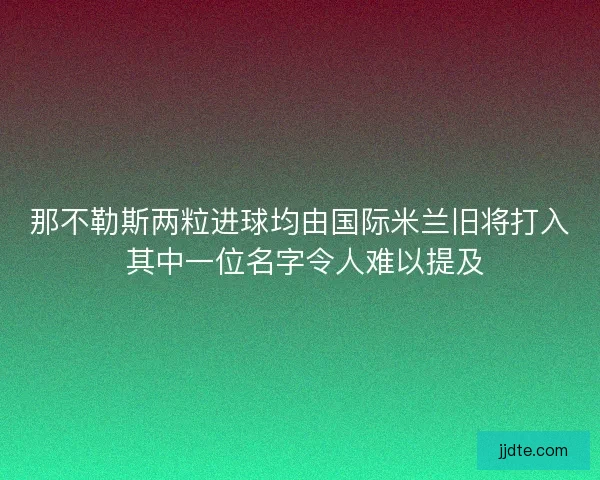 那不勒斯两粒进球均由国际米兰旧将打入 其中一位名字令人难以提及 那不勒斯两粒进球均由国际米兰旧将打入 其中一位名字令人难以提及