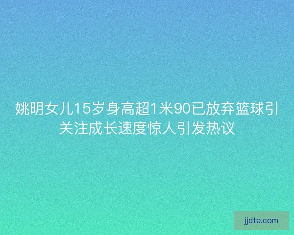 姚明女儿15岁身高超1米90已放弃篮球引关注成长速度惊人引发热议 姚明女儿15岁身高超1米90已放弃篮球引关注成长速度惊人引发热议