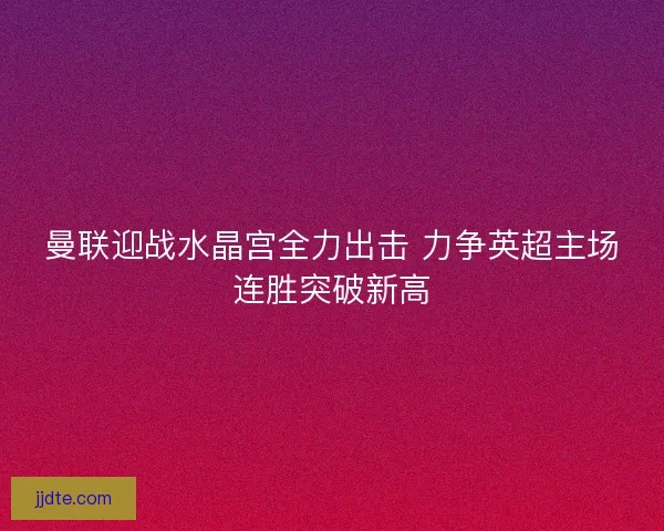 曼联迎战水晶宫全力出击 力争英超主场连胜突破新高 曼联迎战水晶宫全力出击 力争英超主场连胜突破新高