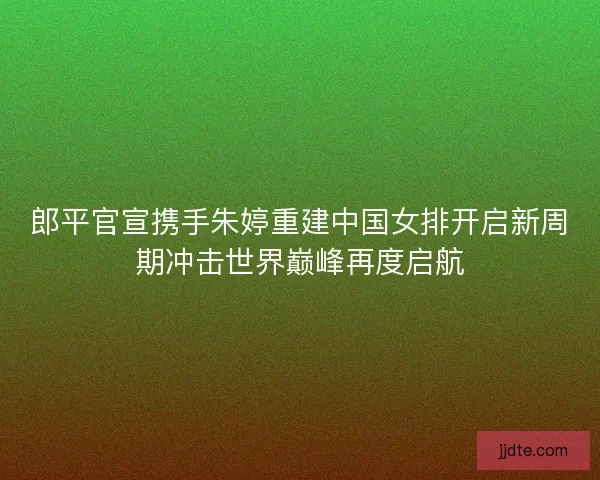 郎平官宣携手朱婷重建中国女排开启新周期冲击世界巅峰再度启航 郎平官宣携手朱婷重建中国女排开启新周期冲击世界巅峰再度启航