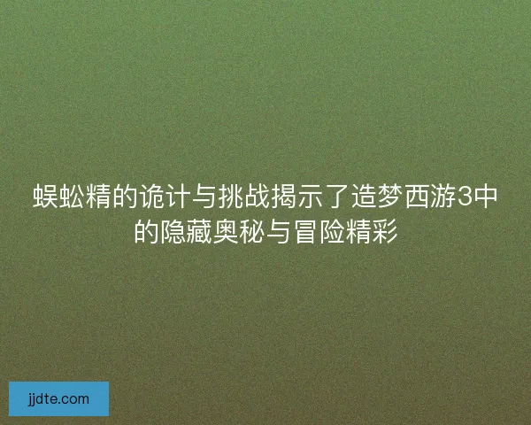 蜈蚣精的诡计与挑战揭示了造梦西游3中的隐藏奥秘与冒险精彩