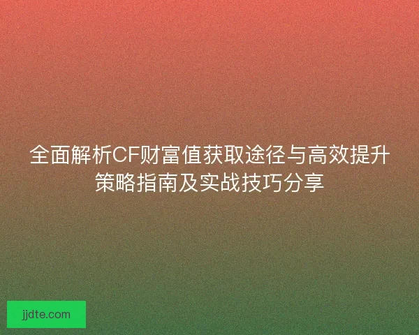 全面解析CF财富值获取途径与高效提升策略指南及实战技巧分享