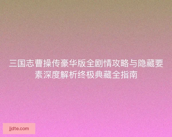 三国志曹操传豪华版全剧情攻略与隐藏要素深度解析终极典藏全指南