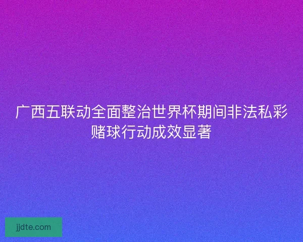 广西五联动全面整治世界杯期间非法私彩赌球行动成效显著