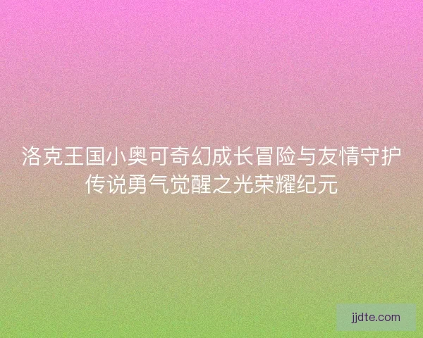 洛克王国小奥可奇幻成长冒险与友情守护传说勇气觉醒之光荣耀纪元 洛克王国小奥可奇幻成长冒险与友情守护传说勇气觉醒之光荣耀纪元