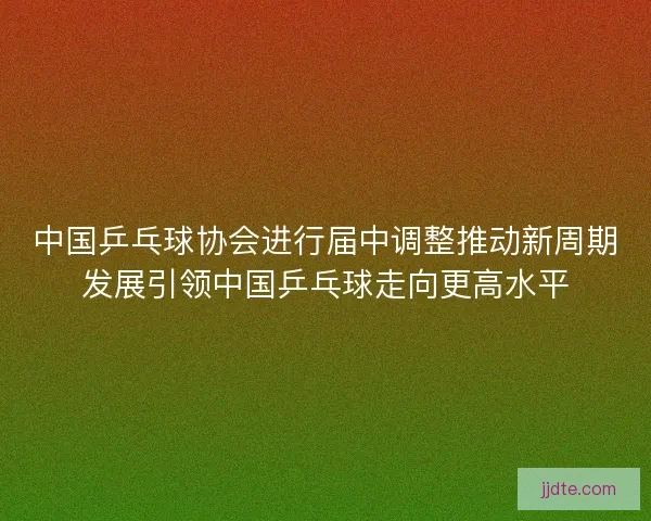 中国乒乓球协会进行届中调整推动新周期发展引领中国乒乓球走向更高水平