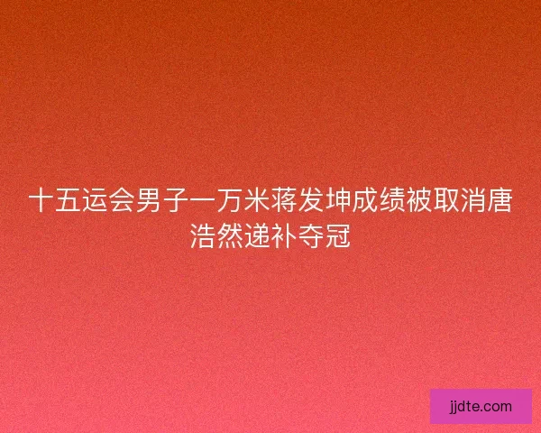 十五运会男子一万米蒋发坤成绩被取消唐浩然递补夺冠