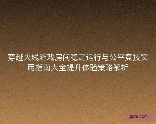 穿越火线游戏房间稳定运行与公平竞技实用指南大全提升体验策略解析