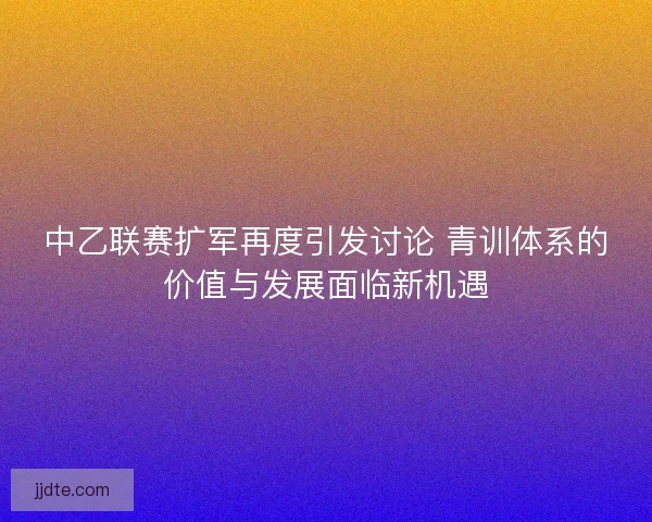 中乙联赛扩军再度引发讨论 青训体系的价值与发展面临新机遇 中乙联赛扩军再度引发讨论 青训体系的价值与发展面临新机遇