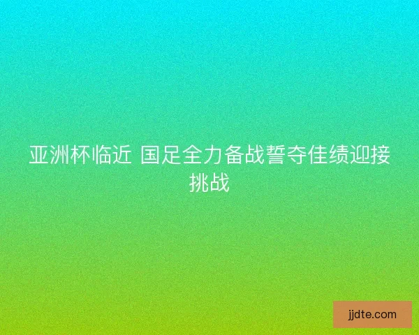 亚洲杯临近 国足全力备战誓夺佳绩迎接挑战