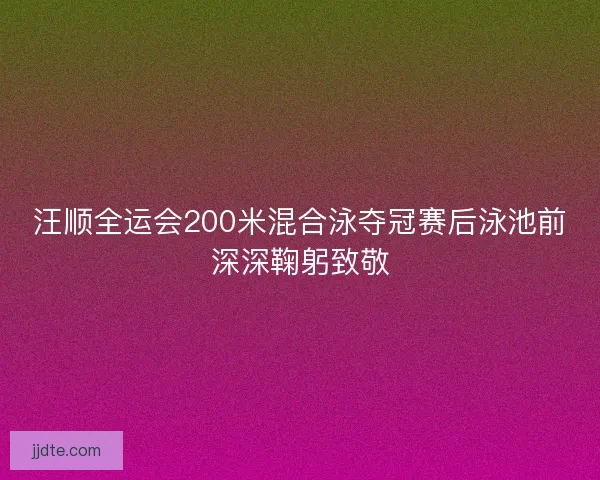 汪顺全运会200米混合泳夺冠赛后泳池前深深鞠躬致敬
