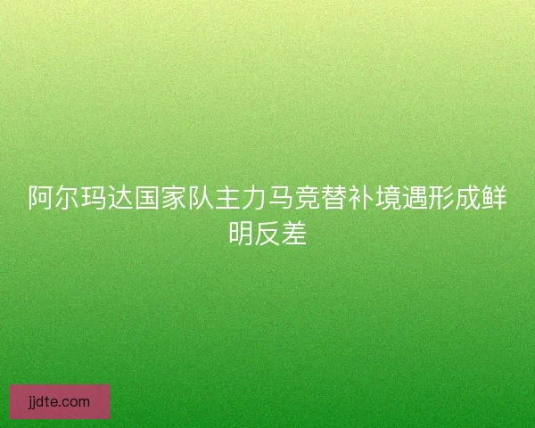 阿尔玛达国家队主力马竞替补境遇形成鲜明反差 阿尔玛达国家队主力马竞替补境遇形成鲜明反差