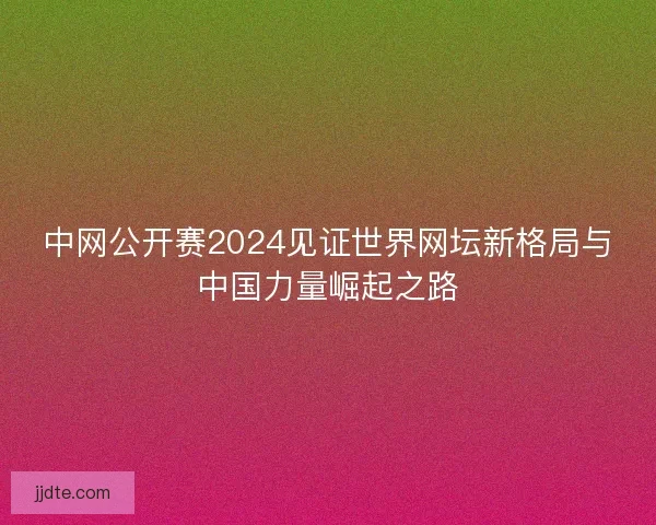 中网公开赛2024见证世界网坛新格局与中国力量崛起之路 中网公开赛2024见证世界网坛新格局与中国力量崛起之路