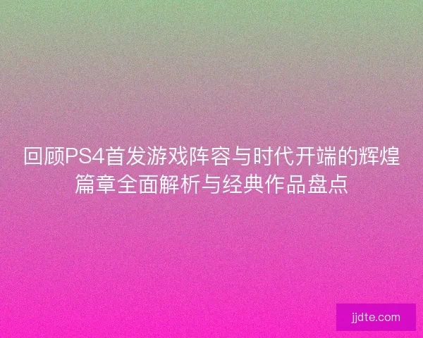 回顾PS4首发游戏阵容与时代开端的辉煌篇章全面解析与经典作品盘点