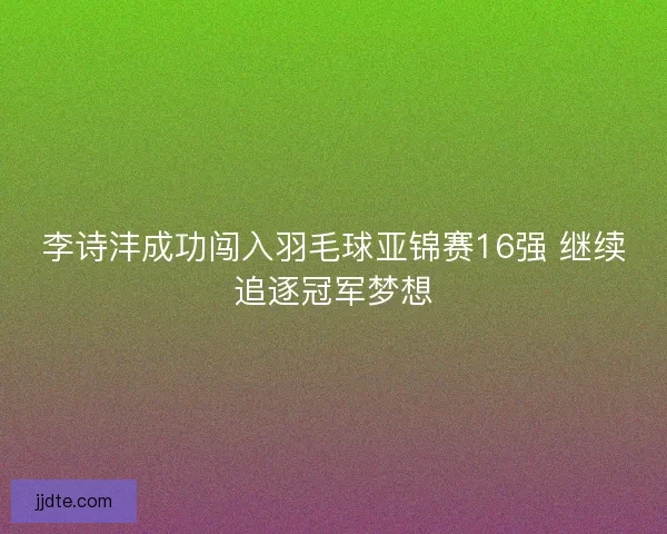 李诗沣成功闯入羽毛球亚锦赛16强 继续追逐冠军梦想