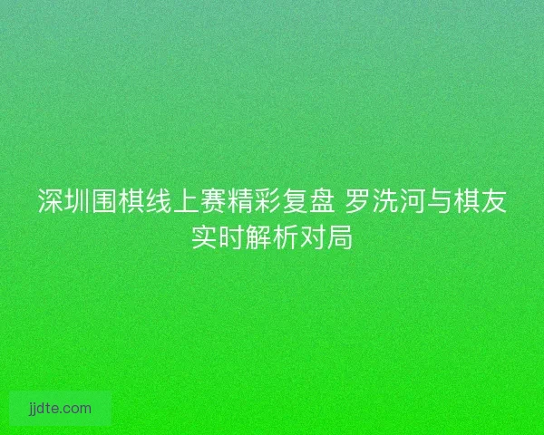 深圳围棋线上赛精彩复盘 罗洗河与棋友实时解析对局