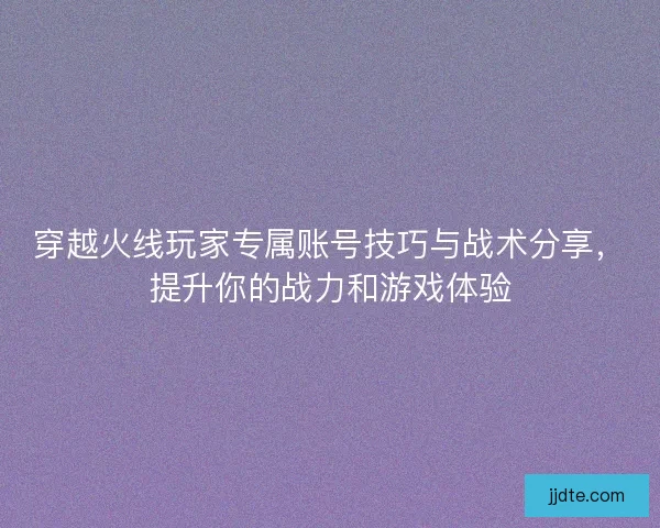 穿越火线玩家专属账号技巧与战术分享，提升你的战力和游戏体验