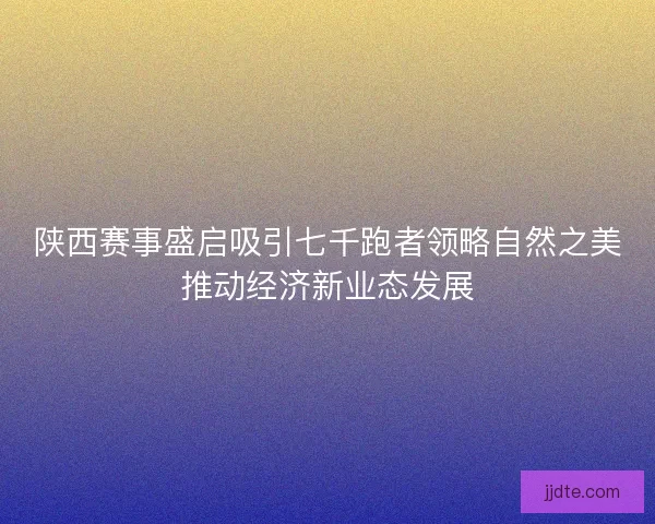陕西赛事盛启吸引七千跑者领略自然之美推动经济新业态发展