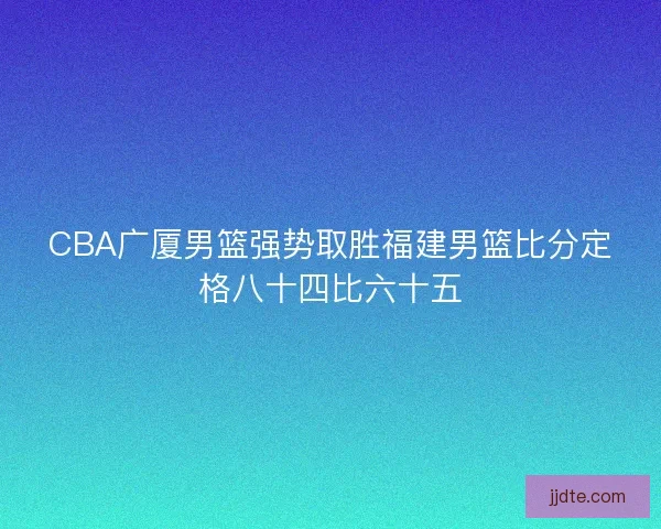 CBA广厦男篮强势取胜福建男篮比分定格八十四比六十五