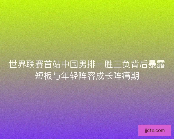 世界联赛首站中国男排一胜三负背后暴露短板与年轻阵容成长阵痛期