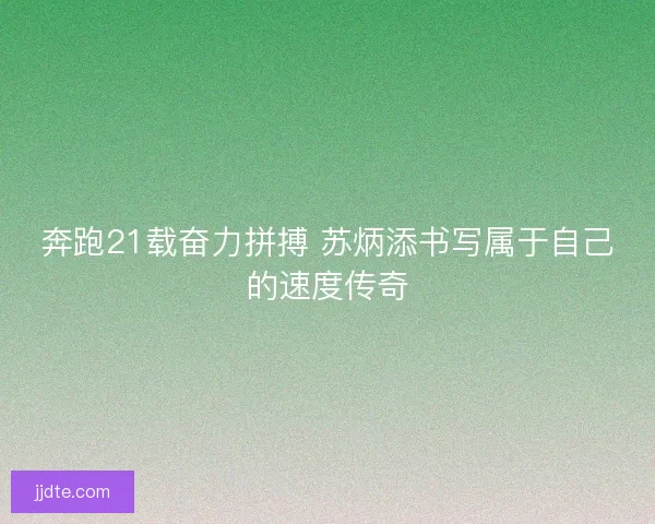 奔跑21载奋力拼搏 苏炳添书写属于自己的速度传奇