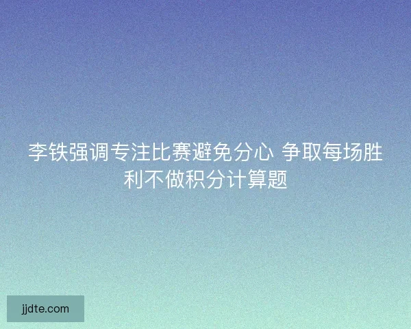 李铁强调专注比赛避免分心 争取每场胜利不做积分计算题