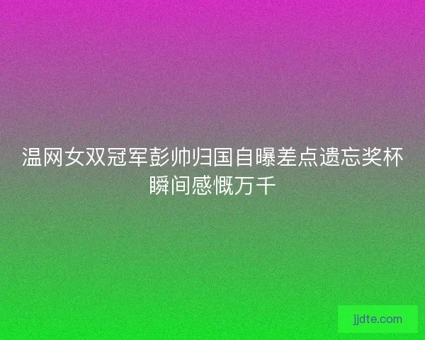 温网女双冠军彭帅归国自曝差点遗忘奖杯瞬间感慨万千