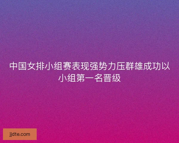 中国女排小组赛表现强势力压群雄成功以小组第一名晋级 中国女排小组赛表现强势力压群雄成功以小组第一名晋级