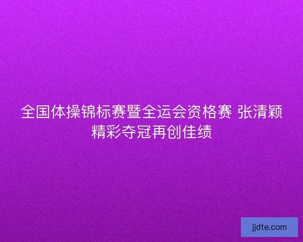全国体操锦标赛暨全运会资格赛 张清颖精彩夺冠再创佳绩