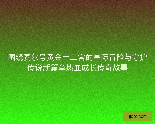 围绕赛尔号黄金十二宫的星际冒险与守护传说新篇章热血成长传奇故事 围绕赛尔号黄金十二宫的星际冒险与守护传说新篇章热血成长传奇故事