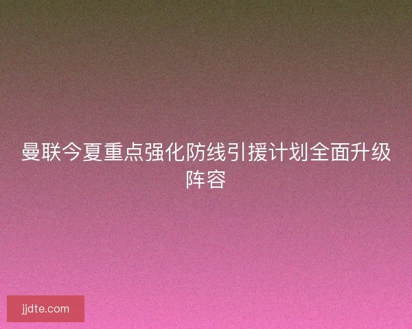 曼联今夏重点强化防线引援计划全面升级阵容 曼联今夏重点强化防线引援计划全面升级阵容