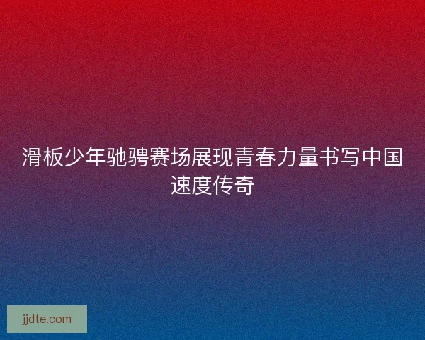滑板少年驰骋赛场展现青春力量书写中国速度传奇