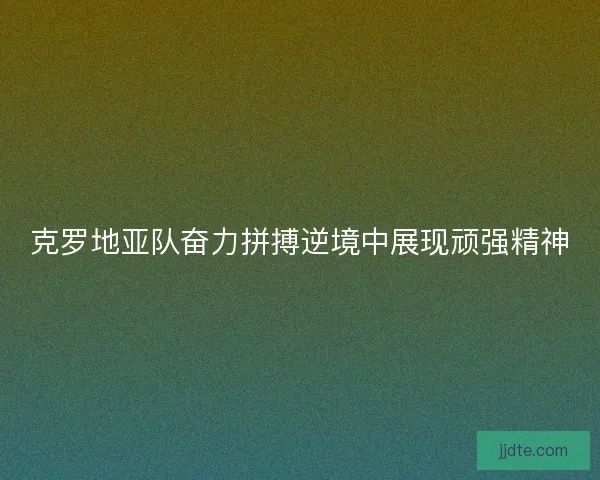 克罗地亚队奋力拼搏逆境中展现顽强精神 克罗地亚队奋力拼搏逆境中展现顽强精神