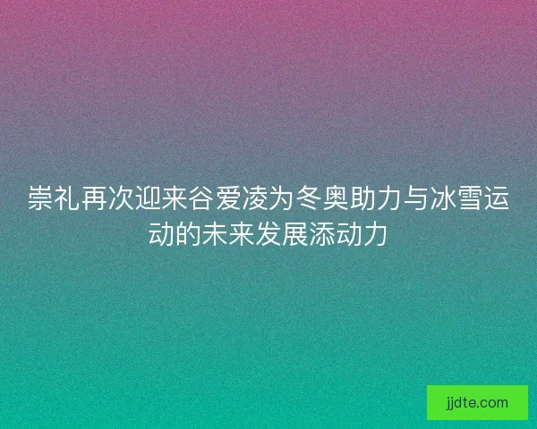 崇礼再次迎来谷爱凌为冬奥助力与冰雪运动的未来发展添动力