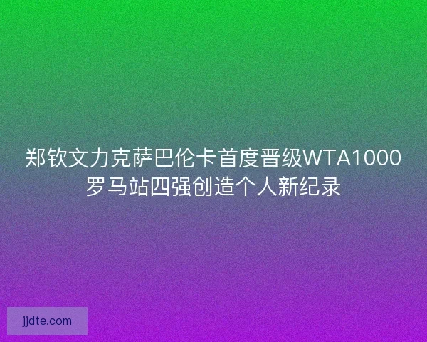 郑钦文力克萨巴伦卡首度晋级WTA1000罗马站四强创造个人新纪录