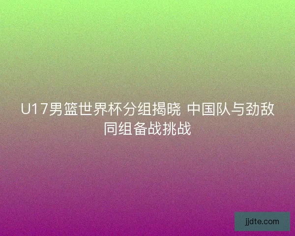U17男篮世界杯分组揭晓 中国队与劲敌同组备战挑战 U17男篮世界杯分组揭晓 中国队与劲敌同组备战挑战