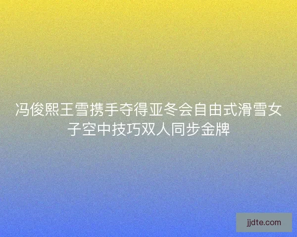 冯俊熙王雪携手夺得亚冬会自由式滑雪女子空中技巧双人同步金牌