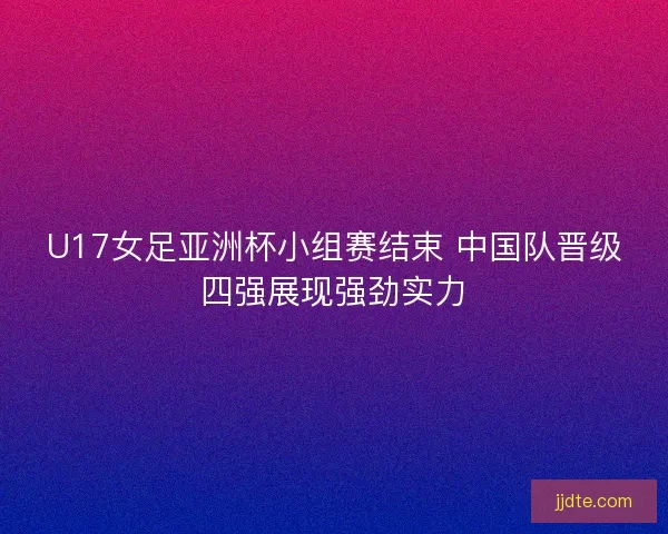 U17女足亚洲杯小组赛结束 中国队晋级四强展现强劲实力 U17女足亚洲杯小组赛结束 中国队晋级四强展现强劲实力